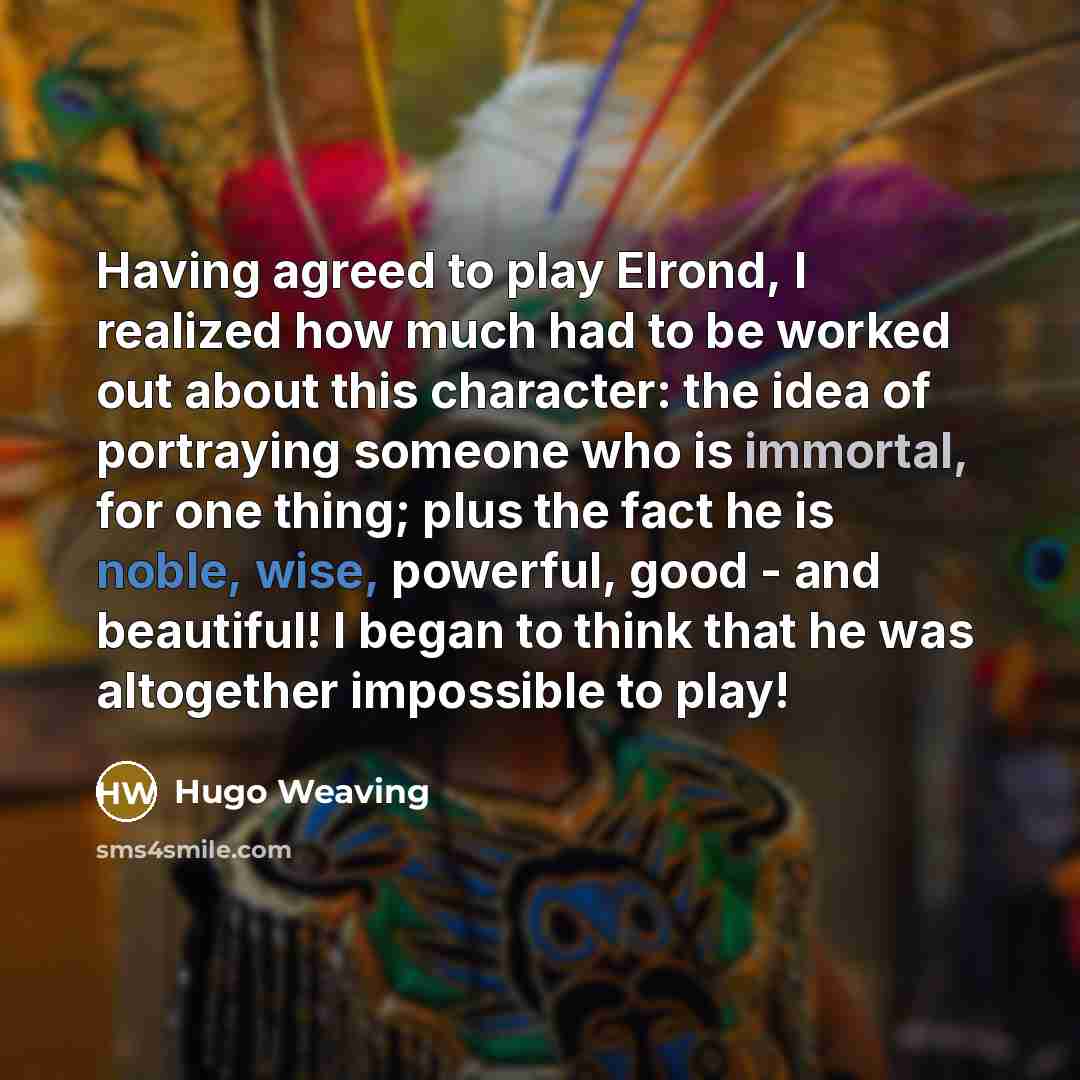“Having agreed to play Elrond, I realized how much had to be worked out about this character: the idea of portraying someone who is immortal, for one thing; plus the fact he is noble, wise, powerful, good - and beautiful! I began to think that he was altogether impossible to play!” quote by Hugo Weaving