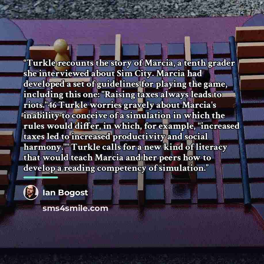 “Turkle recounts the story of Marcia, a tenth grader she interviewed about Sim City. Marcia had developed a set of guidelines for playing the game, including this one: "Raising taxes always leads to riots."46 Turkle worries gravely about Marcia's inability to conceive of a simulation in which the…” quote by Ian Bogost