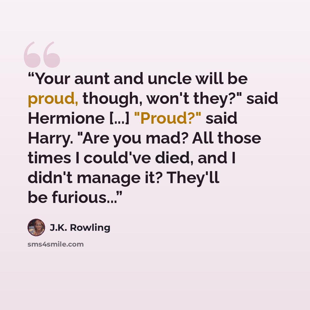 “Your aunt and uncle will be proud, though, won't they?" said Hermione [...] "Proud?" said Harry. "Are you mad? All those times I could've died, and I didn't manage it? They'll be furious...” quote by J.K. Rowling