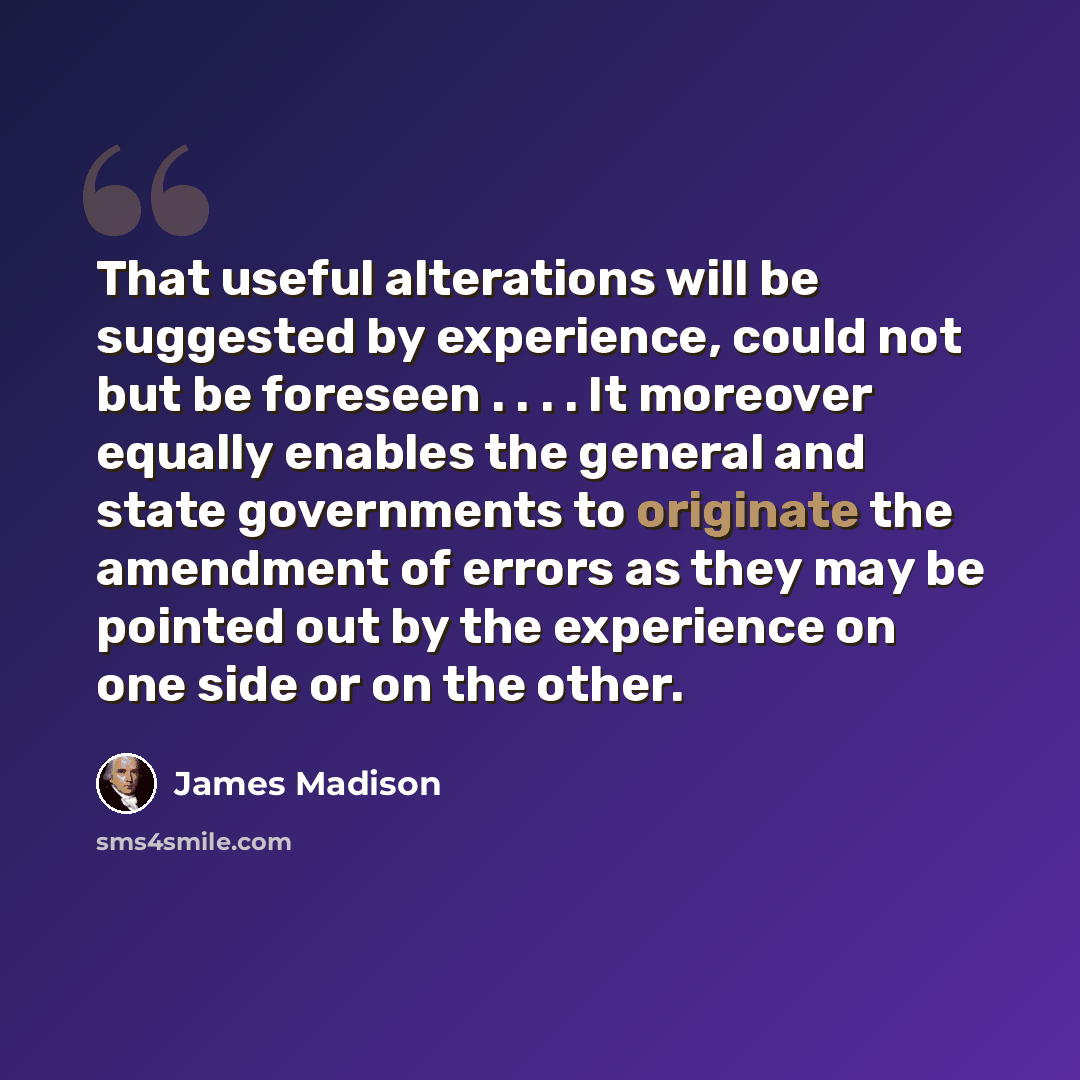 “That useful alterations will be suggested by experience, could not but be foreseen . . . . It moreover equally enables the general and state governments to originate the amendment of errors as they may be pointed out by the experience on one side or on the other.” quote by James Madison