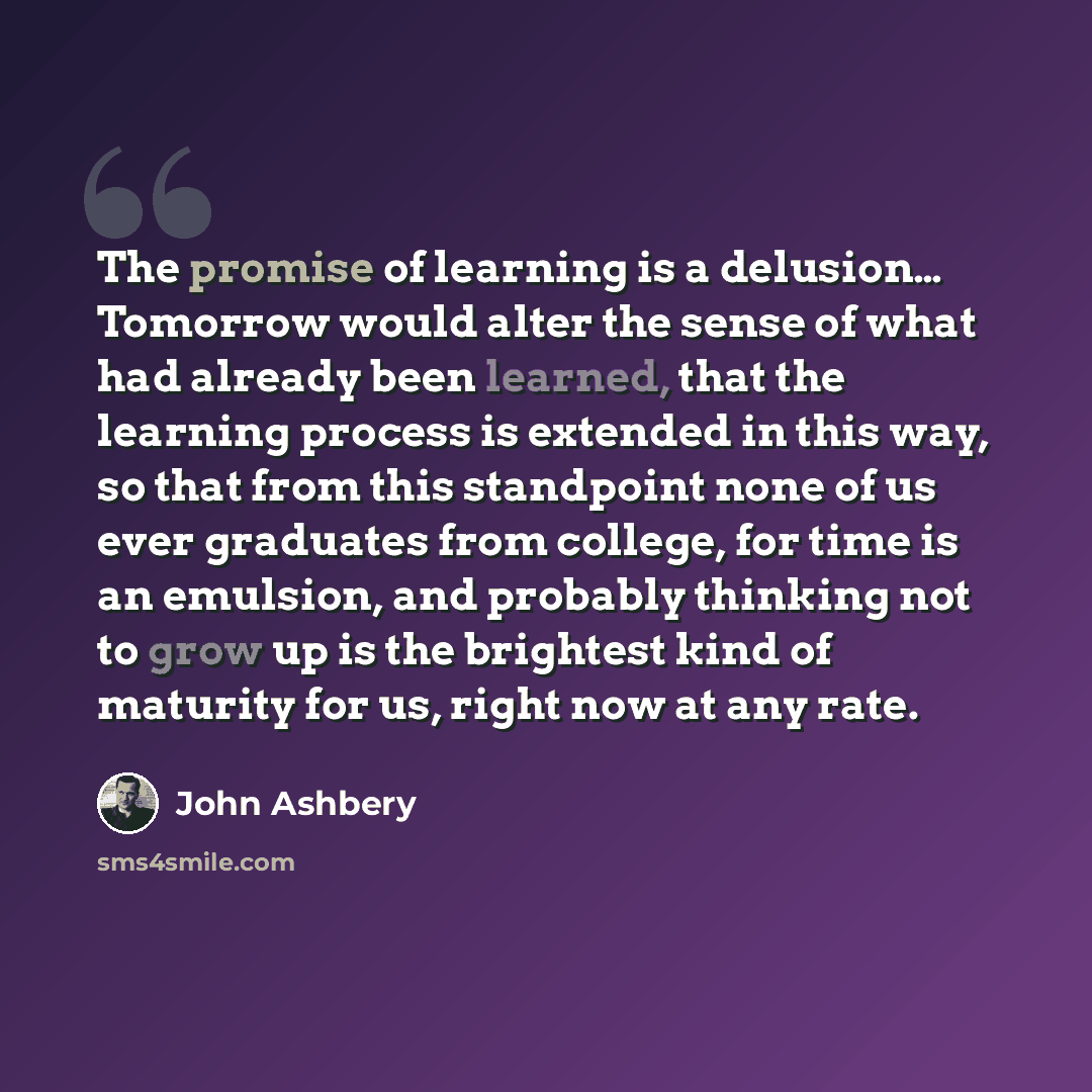 “The promise of learning is a delusion… Tomorrow would alter the sense of what had already been learned, that the learning process is extended in this way, so that from this standpoint none of us ever graduates from college, for time is an emulsion, and probably thinking not to grow up is the…” quote by John Ashbery