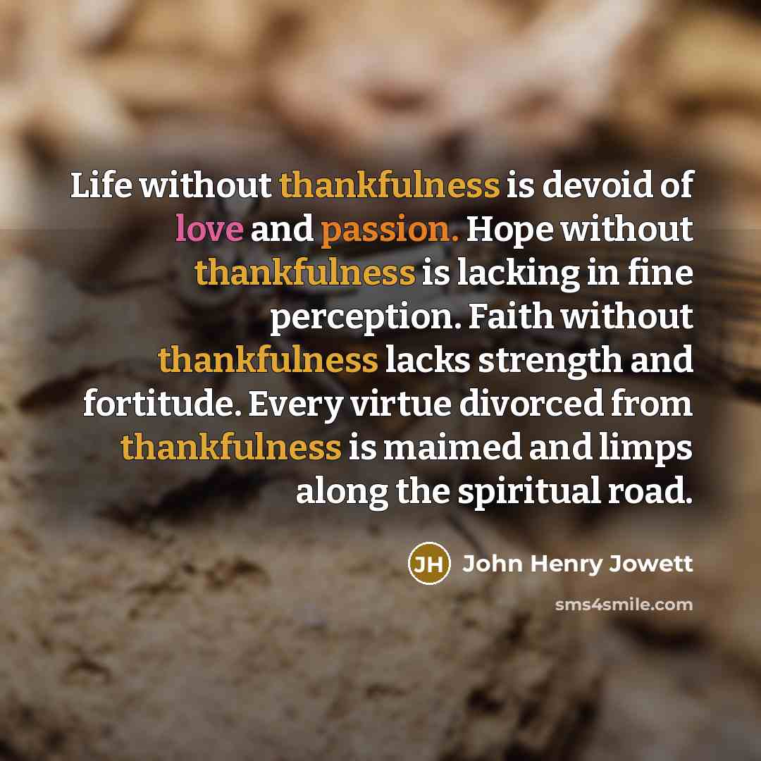 “Life without thankfulness is devoid of love and passion. Hope without thankfulness is lacking in fine perception. Faith without thankfulness lacks strength and fortitude. Every virtue divorced from thankfulness is maimed and limps along the spiritual road.” quote by John Henry Jowett
