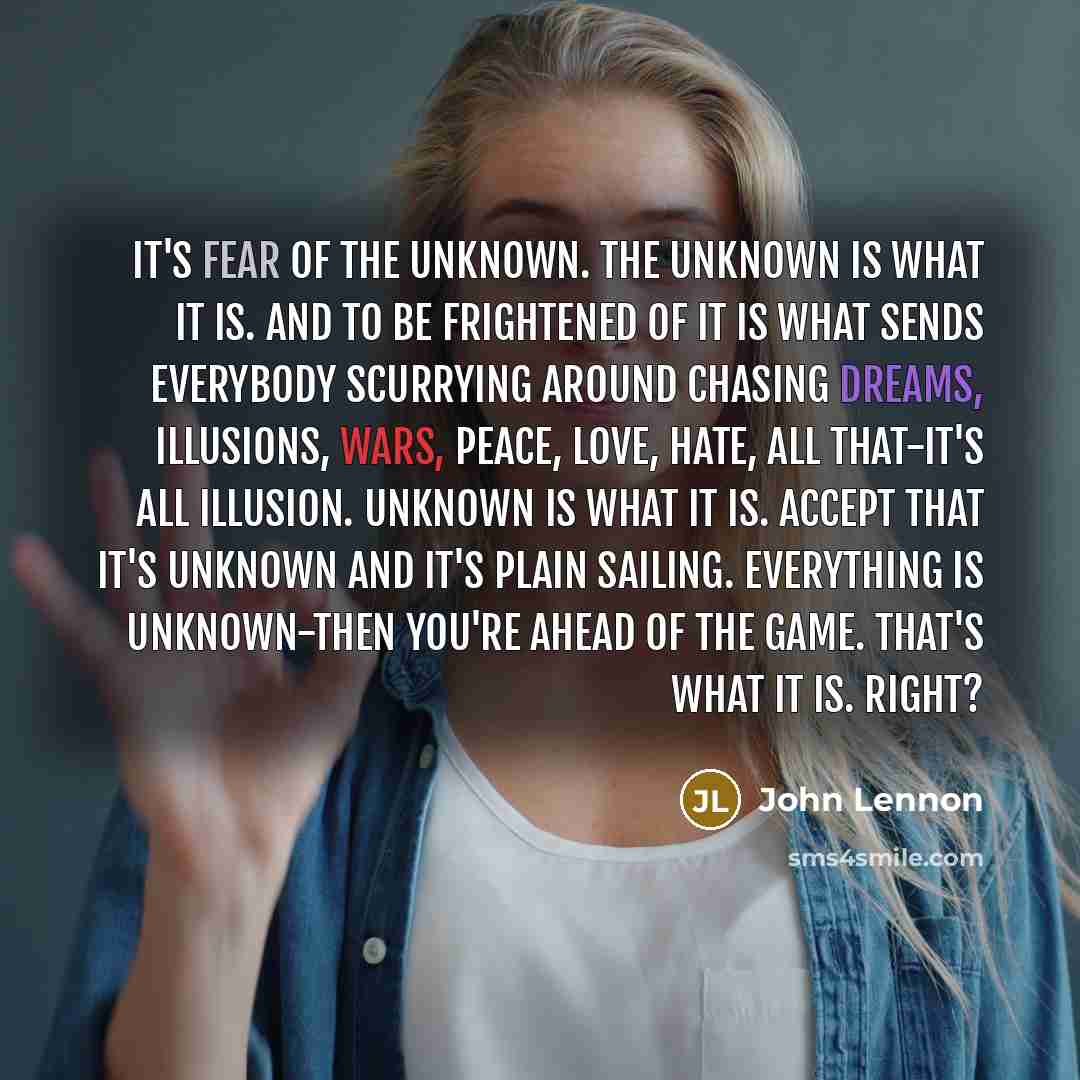 “It's fear of the unknown. The unknown is what it is. And to be frightened of it is what sends everybody scurrying around chasing dreams, illusions, wars, peace, love, hate, all that-it's all illusion. Unknown is what it is. Accept that it's unknown and it's plain sailing. Everything is…” quote by John Lennon