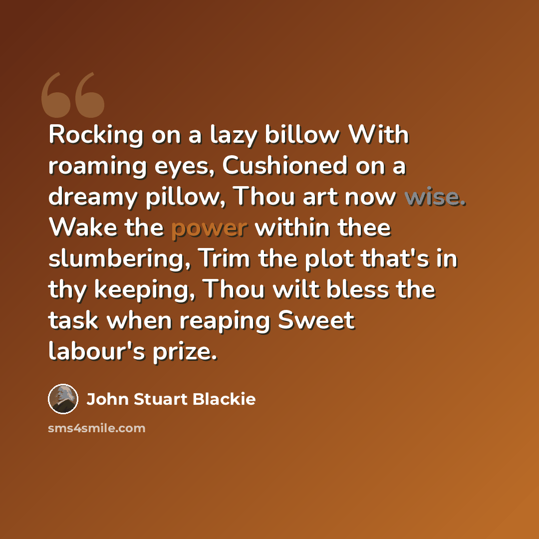 “Rocking on a lazy billow With roaming eyes, Cushioned on a dreamy pillow, Thou art now wise. Wake the power within thee slumbering, Trim the plot that's in thy keeping, Thou wilt bless the task when reaping Sweet labour's prize.” quote by John Stuart Blackie