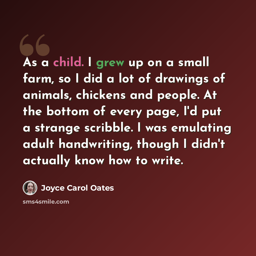 “As a child. I grew up on a small farm, so I did a lot of drawings of animals, chickens and people. At the bottom of every page, I'd put a strange scribble. I was emulating adult handwriting, though I didn't actually know how to write.” quote by Joyce Carol Oates