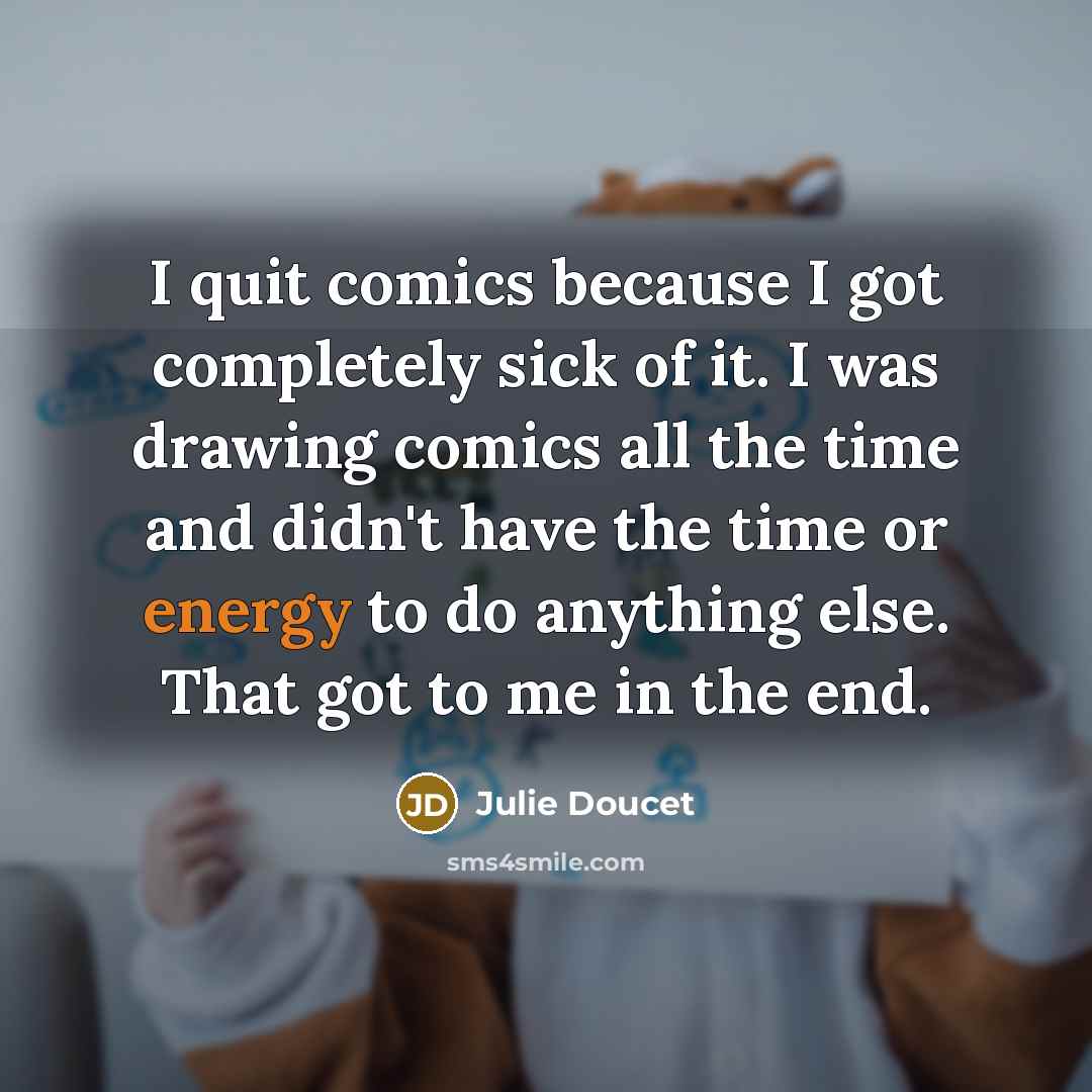 “I quit comics because I got completely sick of it. I was drawing comics all the time and didn't have the time or energy to do anything else. That got to me in the end.” quote by Julie Doucet