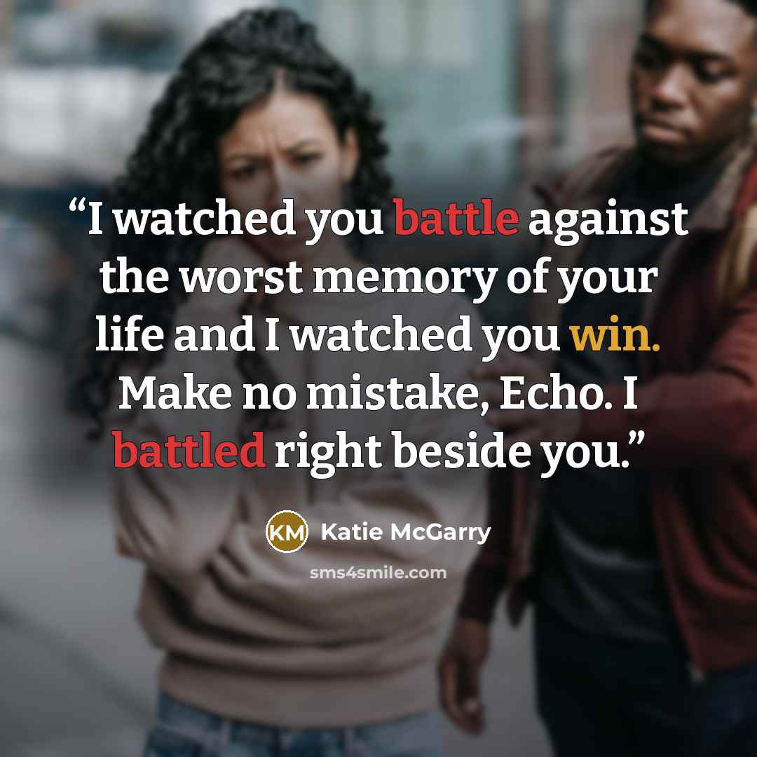 “I watched you battle against the worst memory of your life and I watched you win. Make no mistake, Echo. I battled right beside you.” quote by Katie McGarry