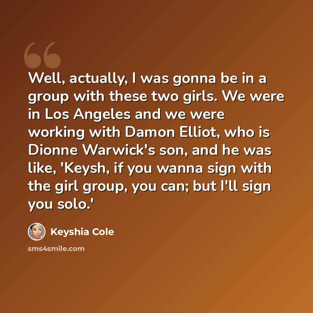 “Well, actually, I was gonna be in a group with these two girls. We were in Los Angeles and we were working with Damon Elliot, who is Dionne Warwick's son, and he was like, 'Keysh, if you wanna sign with the girl group, you can; but I'll sign you solo.'” quote by Keyshia Cole