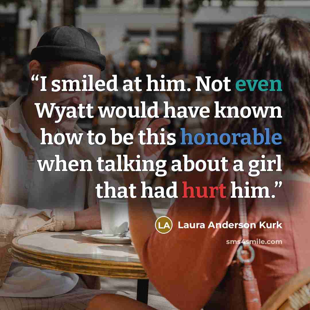 “I smiled at him. Not even Wyatt would have known how to be this honorable when talking about a girl that had hurt him.” quote by Laura Anderson Kurk