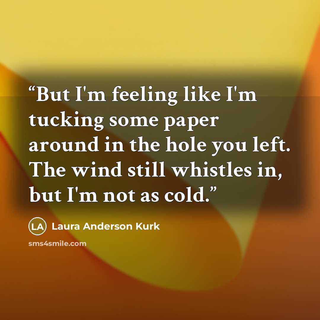 “But I'm feeling like I'm tucking some paper around in the hole you left. The wind still whistles in, but I'm not as cold.” quote by Laura Anderson Kurk