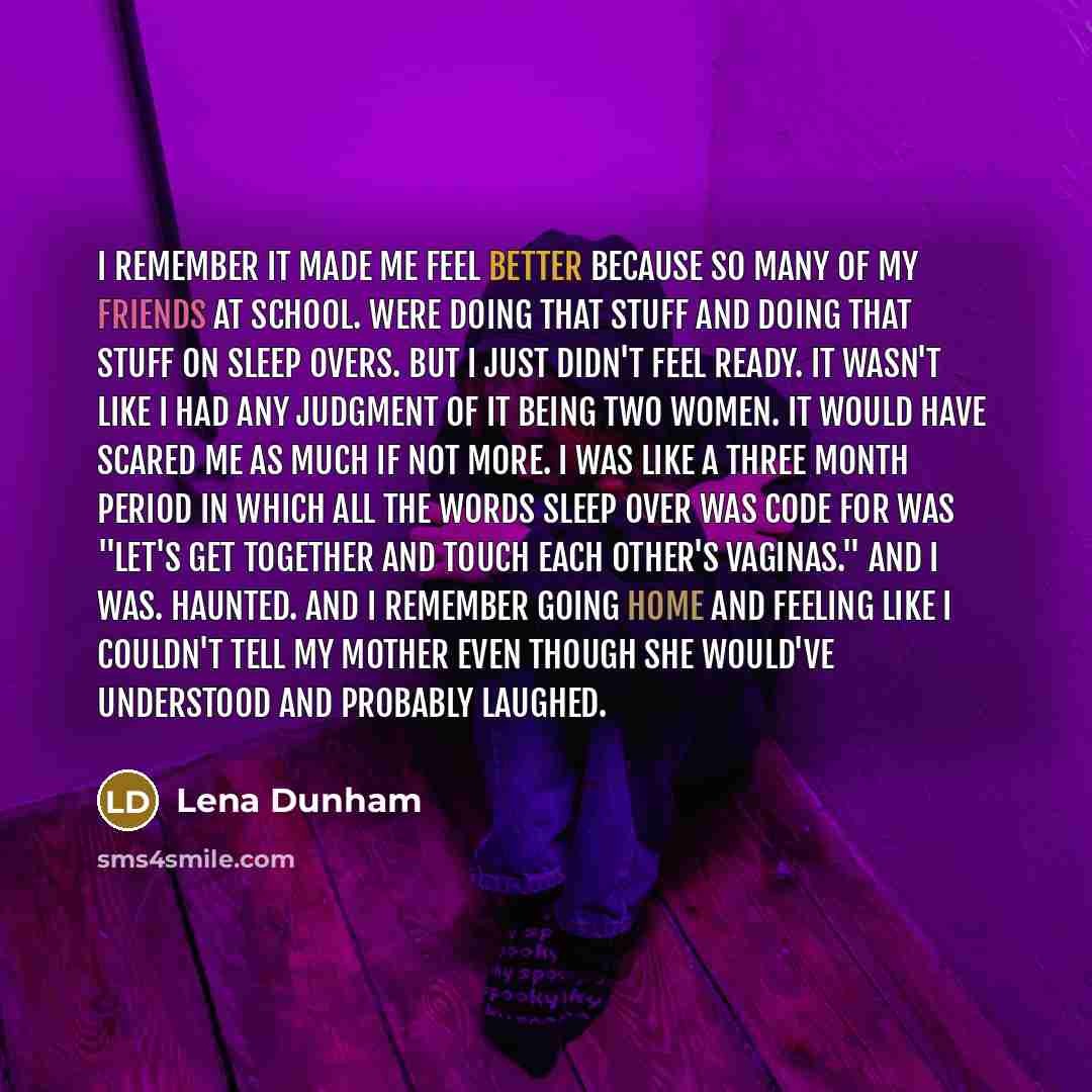 “I remember it made me feel better because so many of my friends at school. Were doing that stuff and doing that stuff on sleep overs. But I just didn't feel ready. It wasn't like I had any judgment of it being two women. It would have scared me as much if not more. I was like a three month period…” quote by Lena Dunham