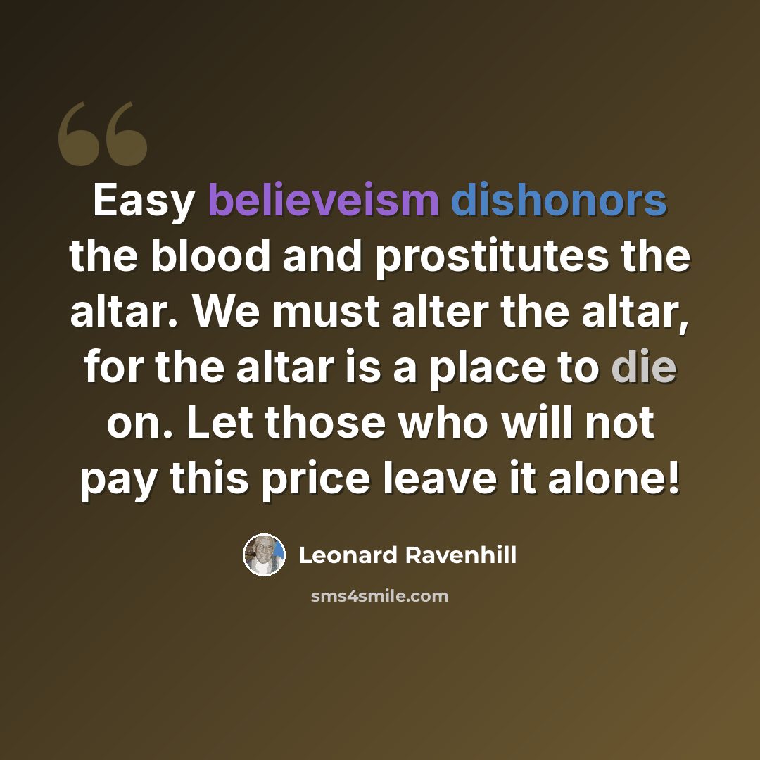 “Easy believeism dishonors the blood and prostitutes the altar. We must alter the altar, for the altar is a place to die on. Let those who will not pay this price leave it alone!” quote by Leonard Ravenhill