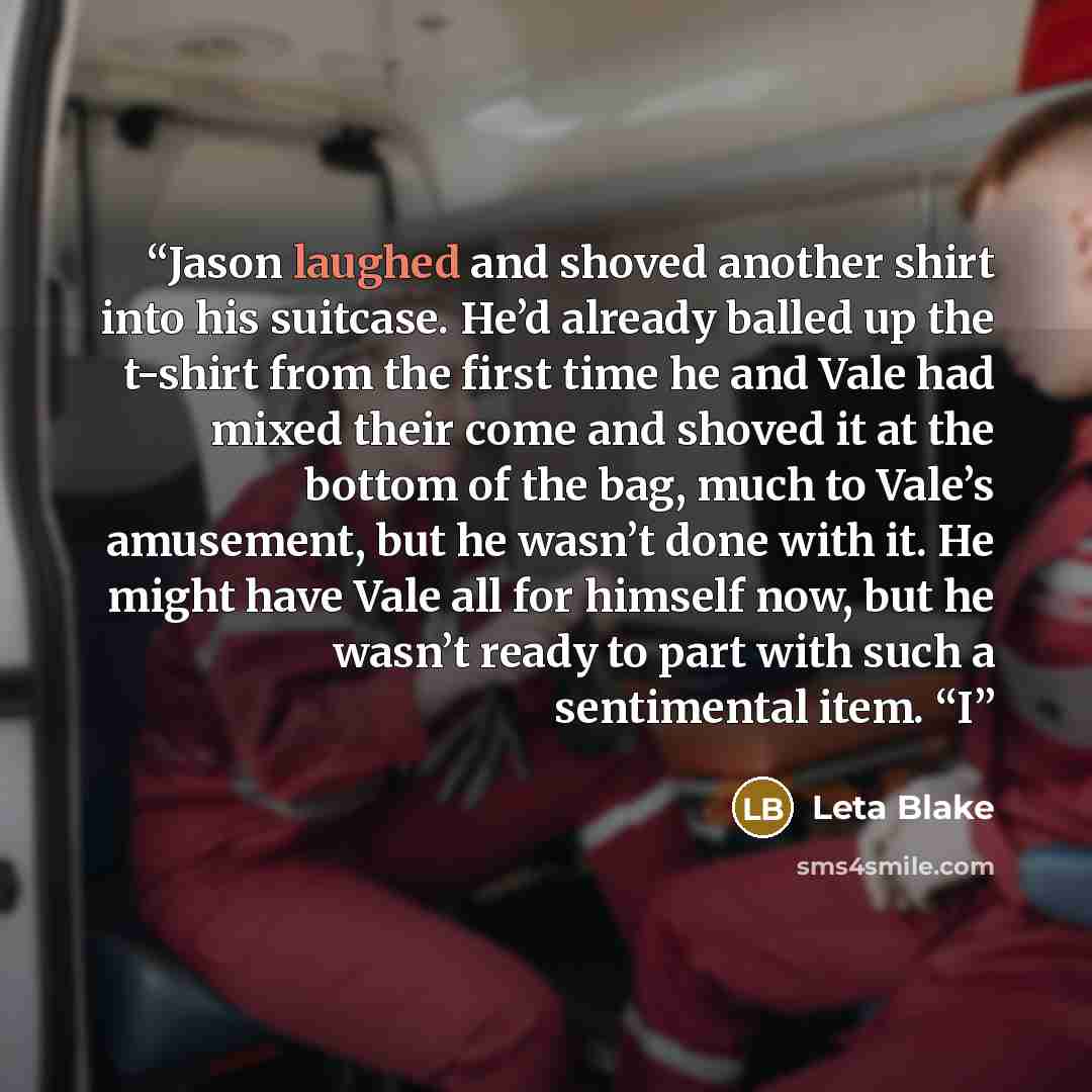 “Jason laughed and shoved another shirt into his suitcase. He’d already balled up the t-shirt from the first time he and Vale had mixed their come and shoved it at the bottom of the bag, much to Vale’s amusement, but he wasn’t done with it. He might have Vale all for himself now, but he wasn’t…” quote by Leta Blake