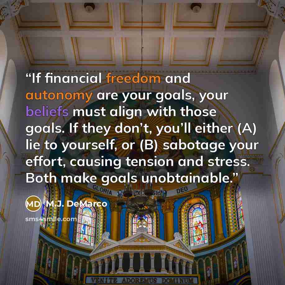 “If financial freedom and autonomy are your goals, your beliefs must align with those goals. If they don’t, you’ll either (A) lie to yourself, or (B) sabotage your effort, causing tension and stress. Both make goals unobtainable.” quote by M.J. DeMarco