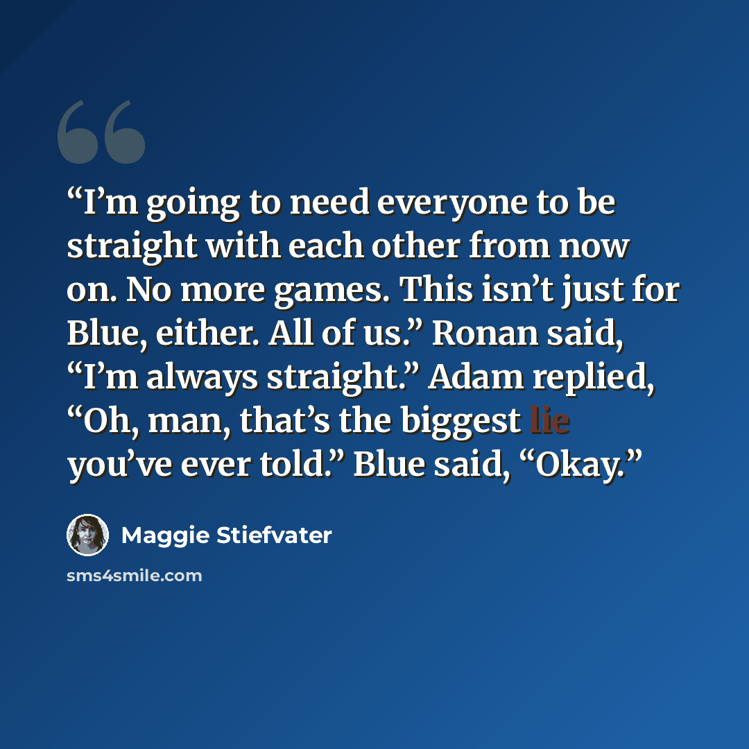 “I’m going to need everyone to be straight with each other from now on. No more games. This isn’t just for Blue, either. All of us.” Ronan said, “I’m always straight.” Adam replied, “Oh, man, that’s the biggest lie you’ve ever told.” Blue said, “Okay.” quote by Maggie Stiefvater