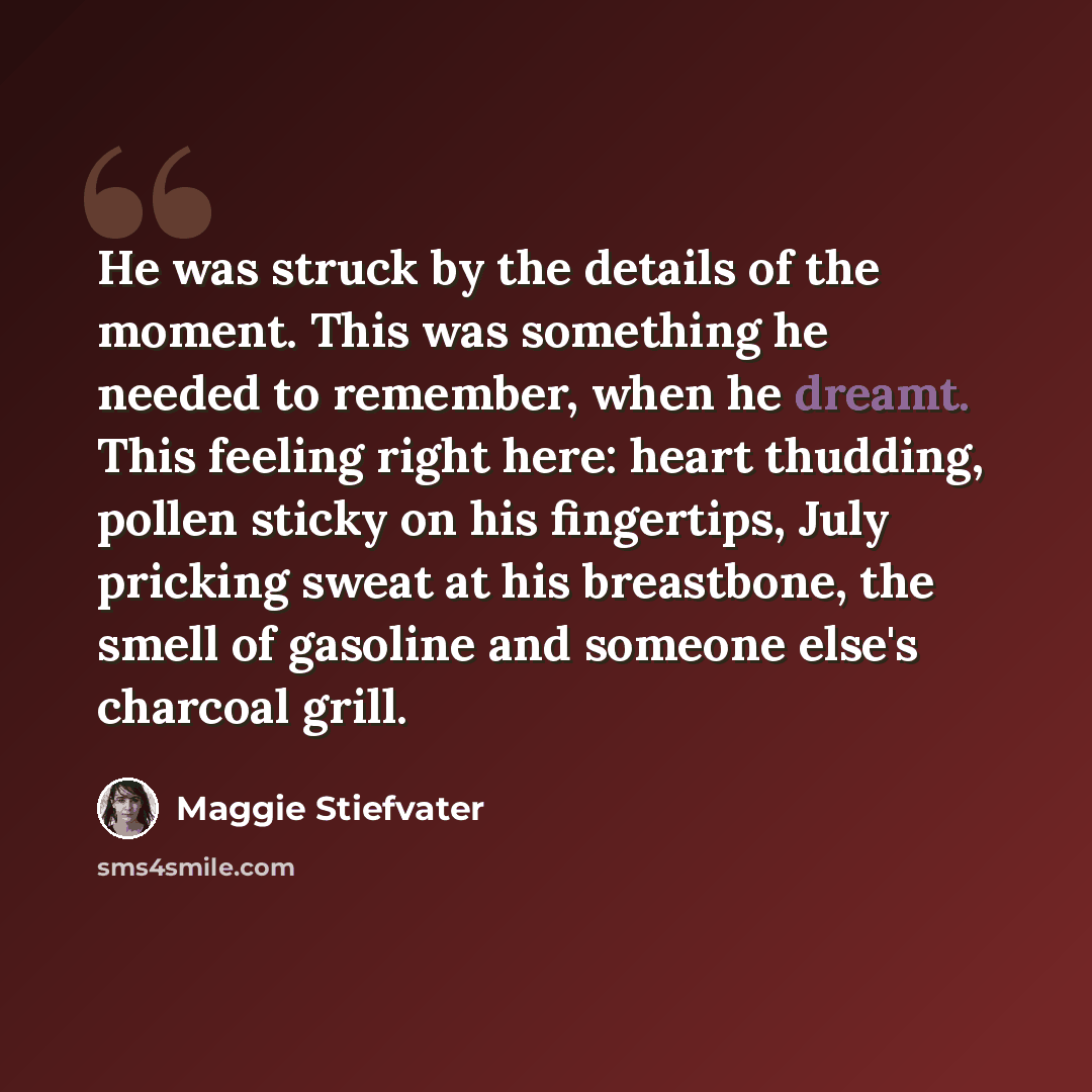 “He was struck by the details of the moment. This was something he needed to remember, when he dreamt. This feeling right here: heart thudding, pollen sticky on his fingertips, July pricking sweat at his breastbone, the smell of gasoline and someone else's charcoal grill.” quote by Maggie Stiefvater