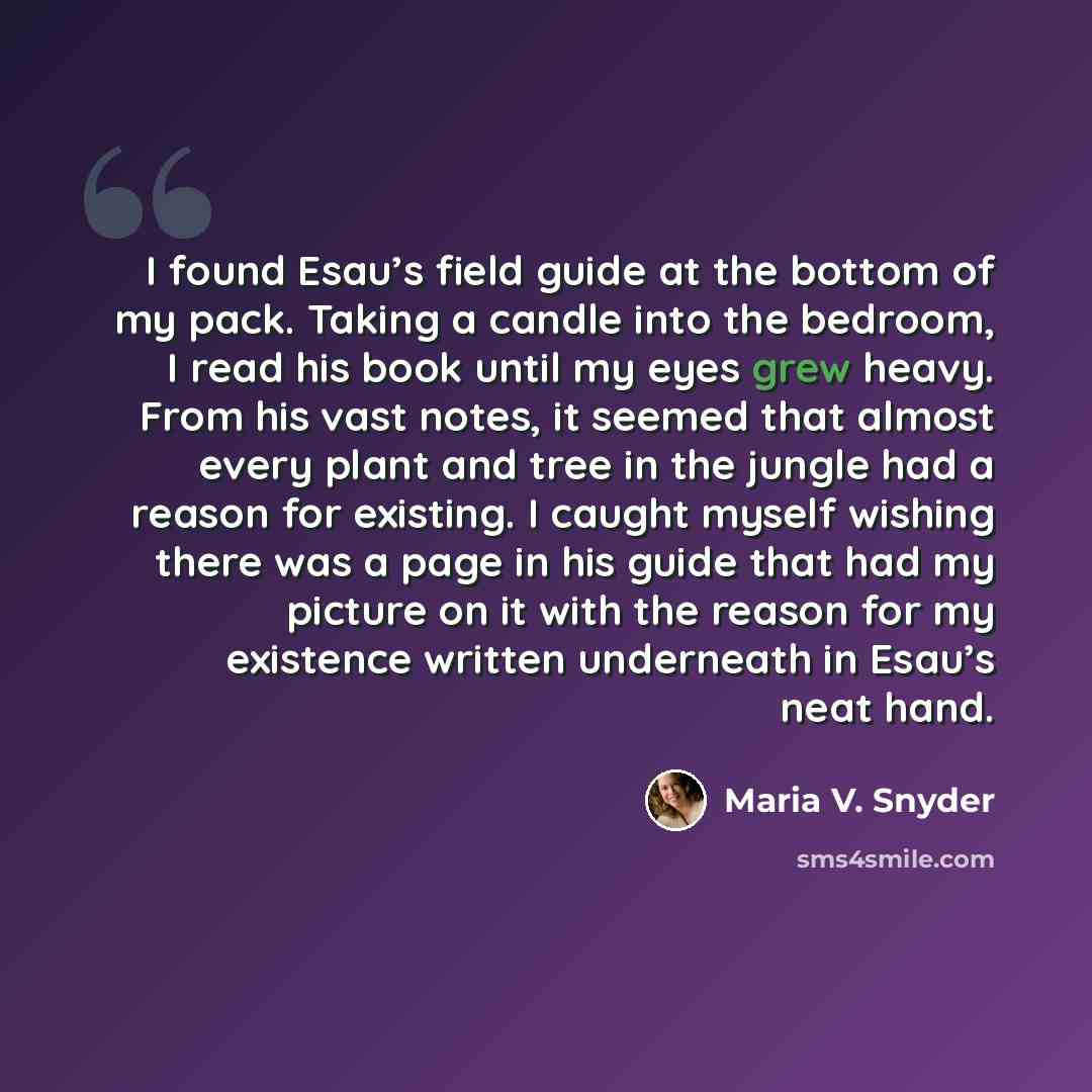 “I found Esau’s field guide at the bottom of my pack. Taking a candle into the bedroom, I read his book until my eyes grew heavy. From his vast notes, it seemed that almost every plant and tree in the jungle had a reason for existing. I caught myself wishing there was a page in his guide that had…” quote by Maria V. Snyder