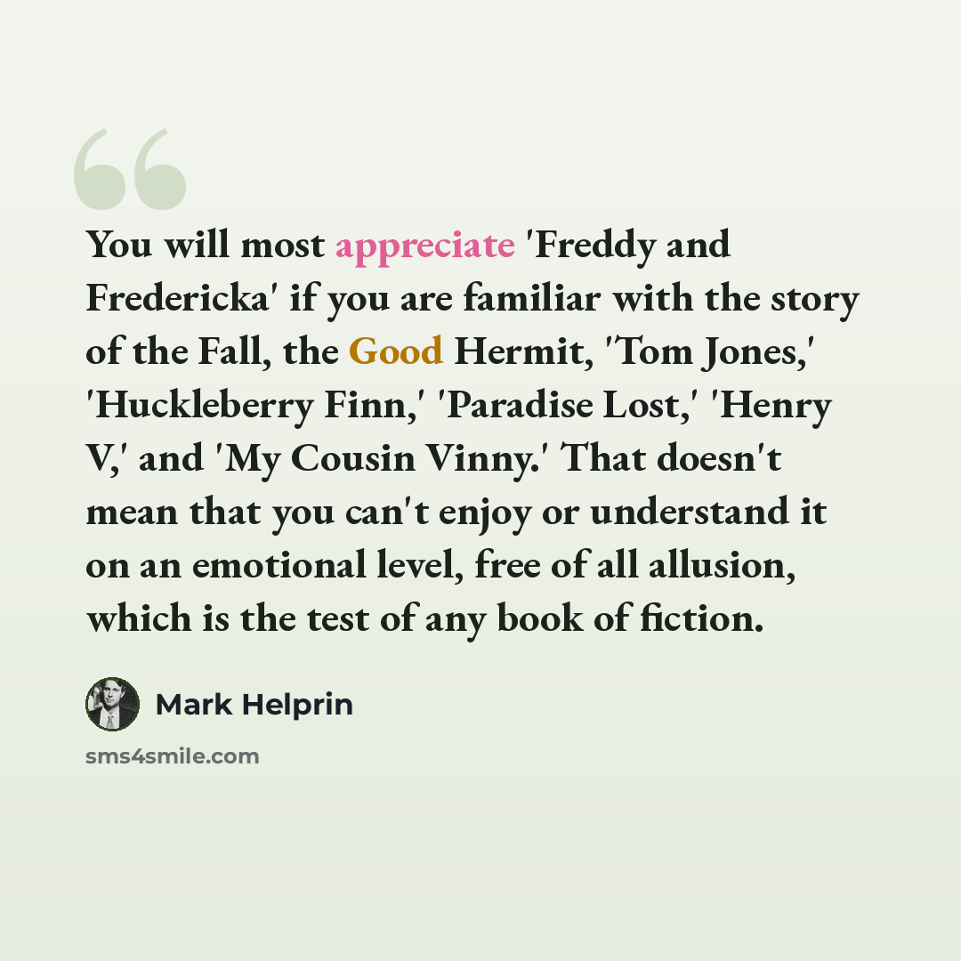 “You will most appreciate 'Freddy and Fredericka' if you are familiar with the story of the Fall, the Good Hermit, 'Tom Jones,' 'Huckleberry Finn,' 'Paradise Lost,' 'Henry V,' and 'My Cousin Vinny.' That doesn't mean that you can't enjoy or understand it on an emotional level, free of all allusion…” quote by Mark Helprin