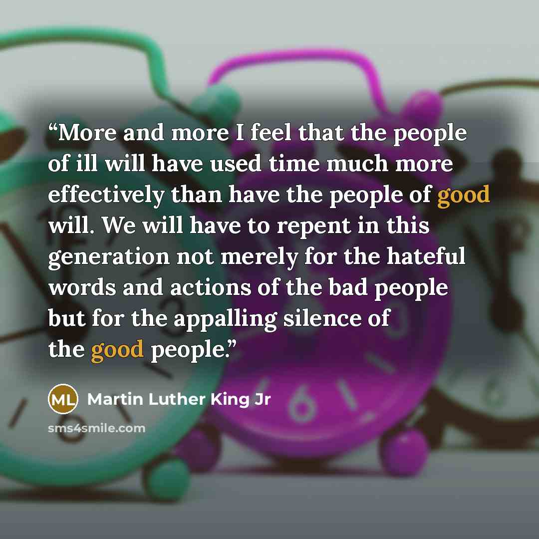“More and more I feel that the people of ill will have used time much more effectively than have the people of good will. We will have to repent in this generation not merely for the hateful words and actions of the bad people but for the appalling silence of the good people.” quote by Martin Luther King Jr