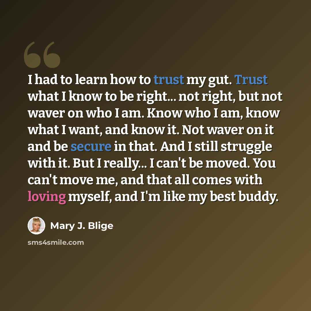 “I had to learn how to trust my gut. Trust what I know to be right... not right, but not waver on who I am. Know who I am, know what I want, and know it. Not waver on it and be secure in that. And I still struggle with it. But I really... I can't be moved. You can't move me, and that all comes with…” quote by Mary J. Blige