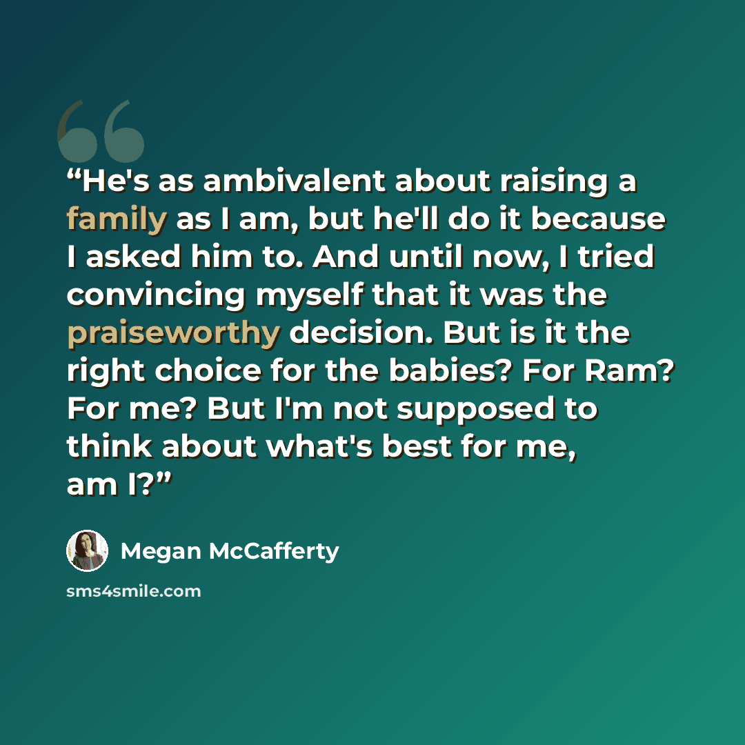 “He's as ambivalent about raising a family as I am, but he'll do it because I asked him to. And until now, I tried convincing myself that it was the praiseworthy decision. But is it the right choice for the babies? For Ram? For me? But I'm not supposed to think about what's best for me, am I?” quote by Megan McCafferty