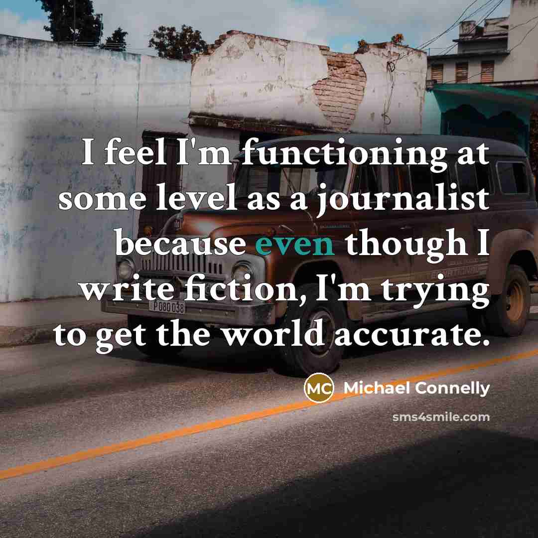 “I feel I'm functioning at some level as a journalist because even though I write fiction, I'm trying to get the world accurate.” quote by Michael Connelly