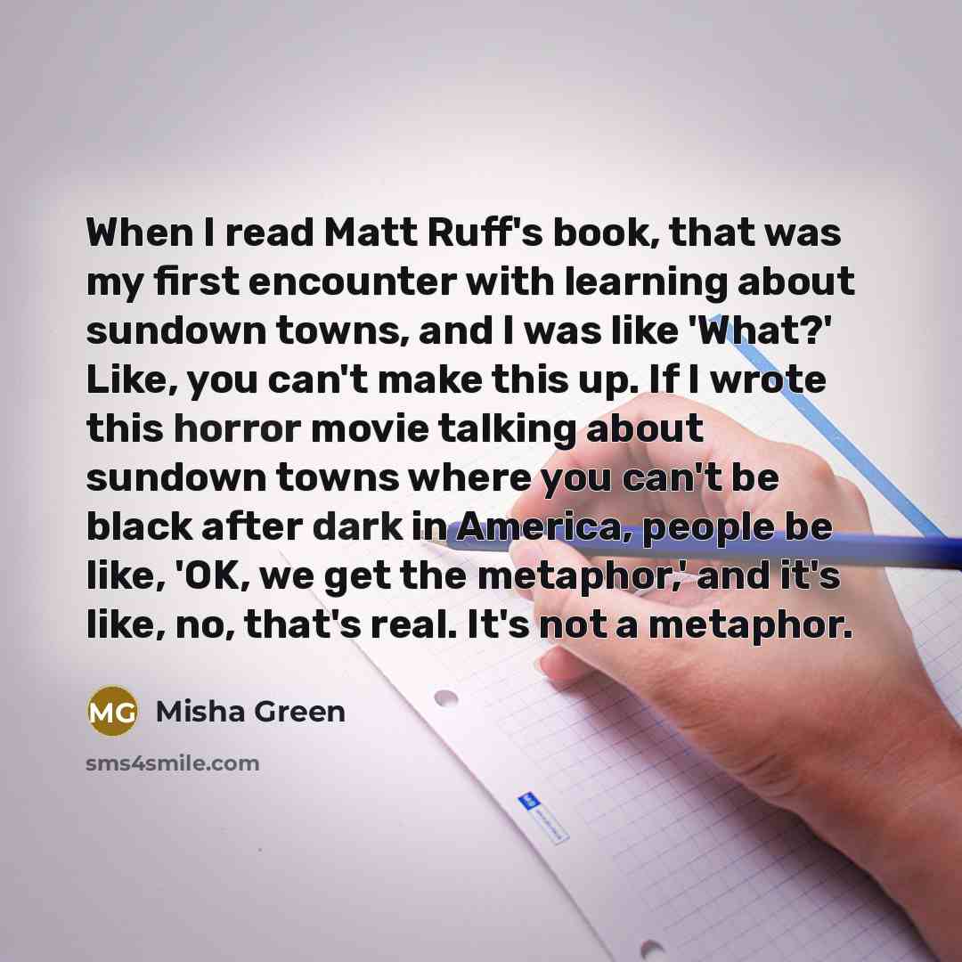 “When I read Matt Ruff's book, that was my first encounter with learning about sundown towns, and I was like 'What?' Like, you can't make this up. If I wrote this horror movie talking about sundown towns where you can't be black after dark in America, people be like, 'OK, we get the metaphor,' and…” quote by Misha Green