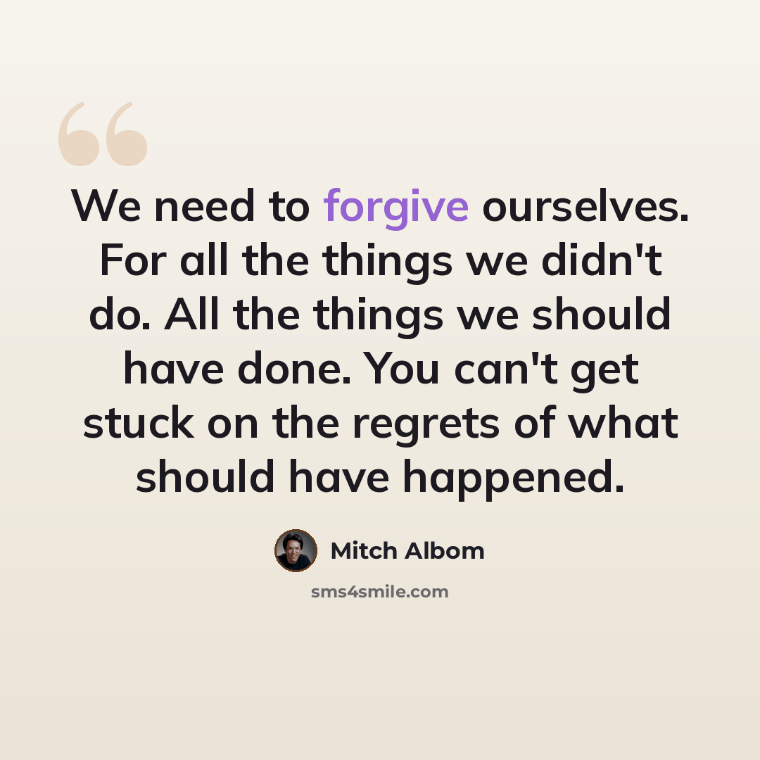“We need to forgive ourselves. For all the things we didn't do. All the things we should have done. You can't get stuck on the regrets of what should have happened.” quote by Mitch Albom