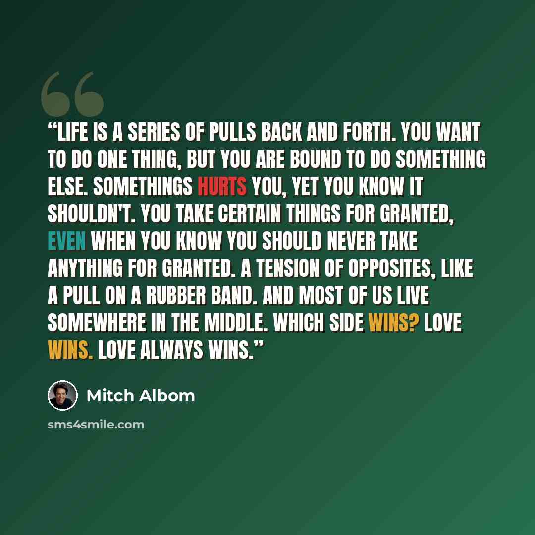 “Life is a series of pulls back and forth. You want to do one thing, but you are bound to do something else. Somethings hurts you, yet you know it shouldn't. You take certain things for granted, even when you know you should never take anything for granted. A tension of opposites, like a pull on a…” quote by Mitch Albom