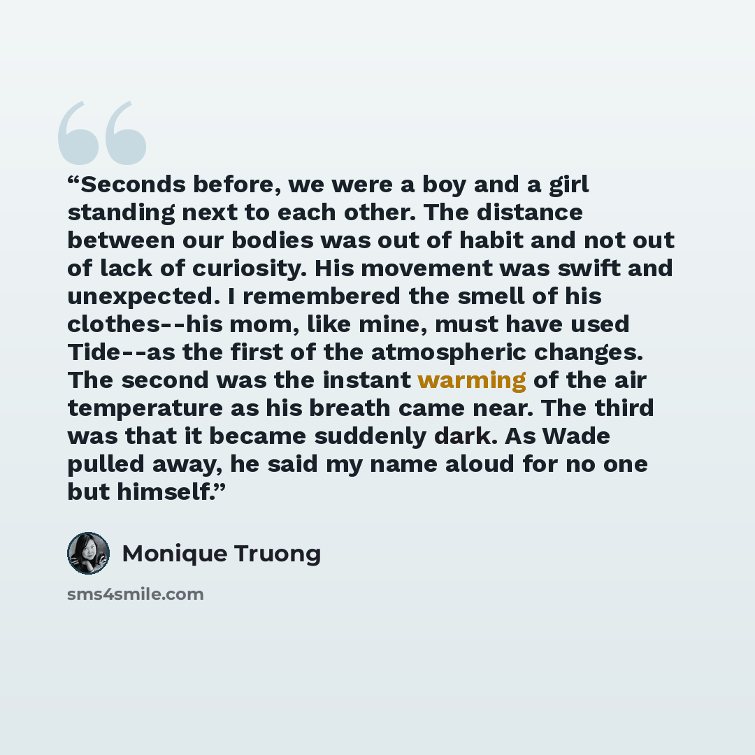“Seconds before, we were a boy and a girl standing next to each other. The distance between our bodies was out of habit and not out of lack of curiosity. His movement was swift and unexpected. I remembered the smell of his clothes--his mom, like mine, must have used Tide--as the first of the…” quote by Monique Truong