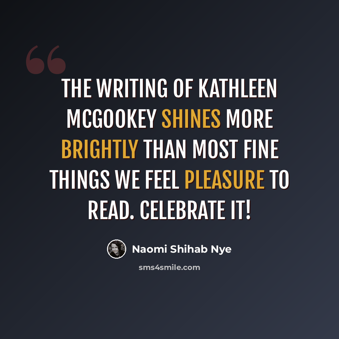 “The writing of Kathleen McGookey shines more brightly than most fine things we feel pleasure to read. Celebrate it!” quote by Naomi Shihab Nye