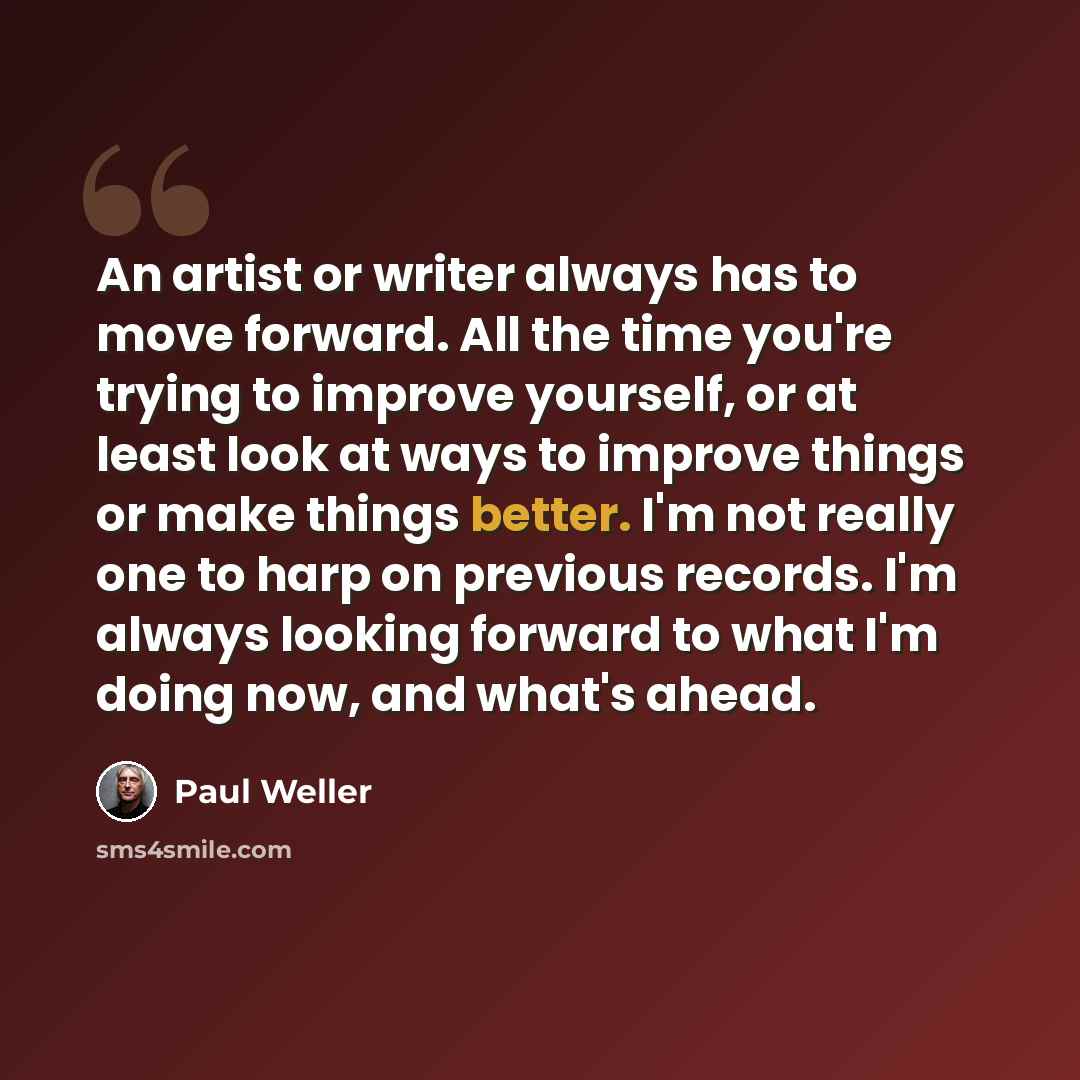 “An artist or writer always has to move forward. All the time you're trying to improve yourself, or at least look at ways to improve things or make things better. I'm not really one to harp on previous records. I'm always looking forward to what I'm doing now, and what's ahead.” quote by Paul Weller