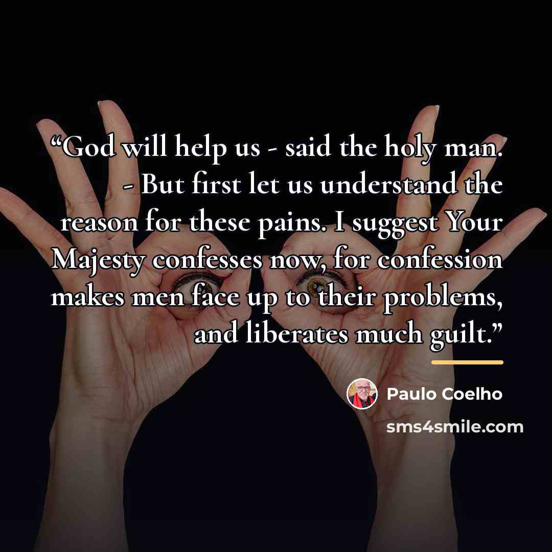 “God will help us - said the holy man. - But first let us understand the reason for these pains. I suggest Your Majesty confesses now, for confession makes men face up to their problems, and liberates much guilt.” quote by Paulo Coelho