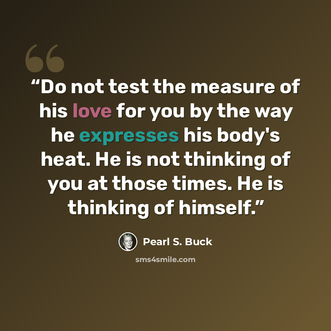 “Do not test the measure of his love for you by the way he expresses his body's heat. He is not thinking of you at those times. He is thinking of himself.” quote by Pearl S. Buck