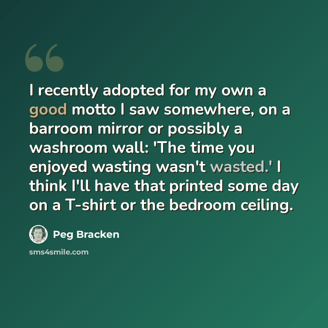 “I recently adopted for my own a good motto I saw somewhere, on a barroom mirror or possibly a washroom wall: 'The time you enjoyed wasting wasn't wasted.' I think I'll have that printed some day on a T-shirt or the bedroom ceiling.” quote by Peg Bracken