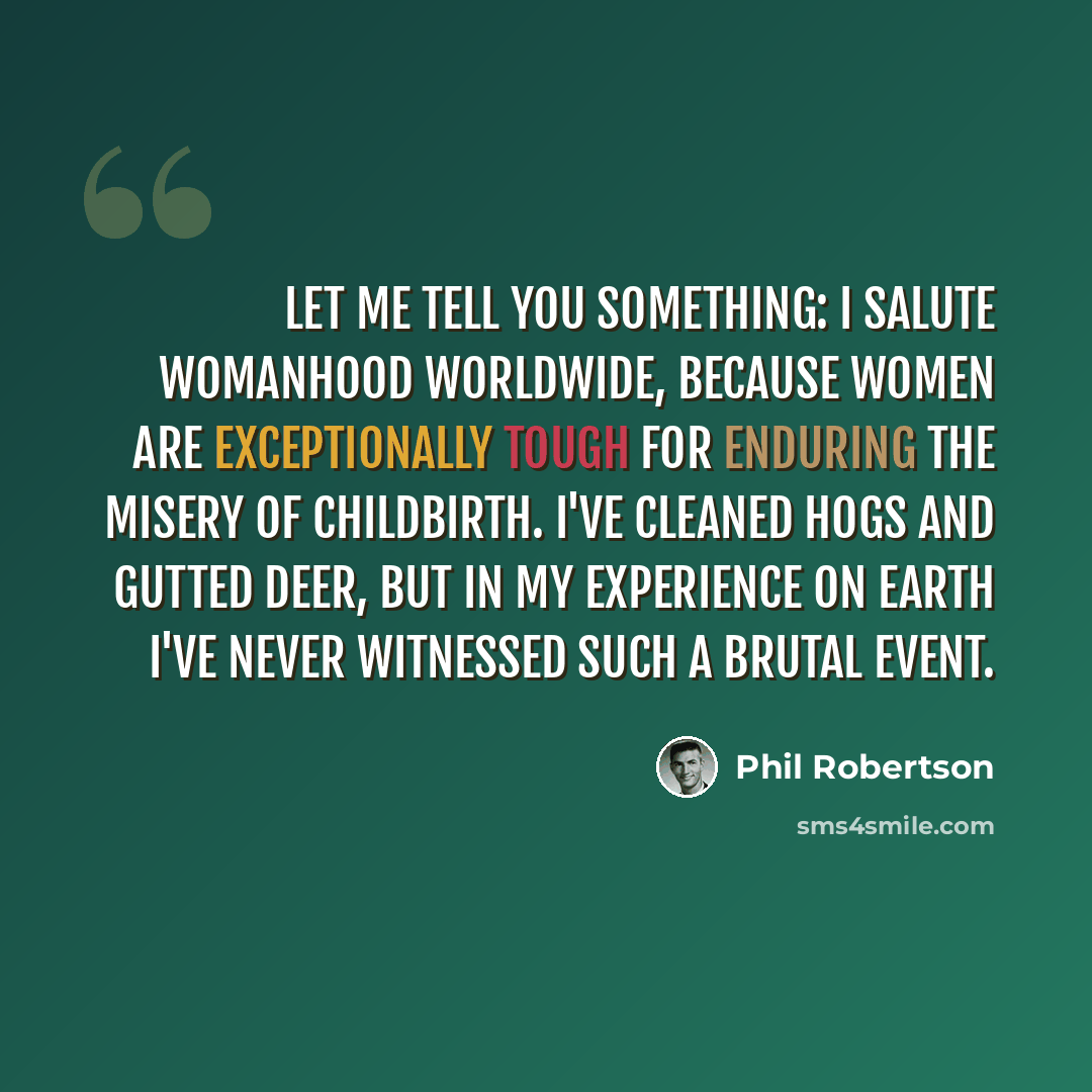 “Let me tell you something: I salute womanhood worldwide, because women are exceptionally tough for enduring the misery of childbirth. I've cleaned hogs and gutted deer, but in my experience on Earth I've never witnessed such a brutal event.” quote by Phil Robertson