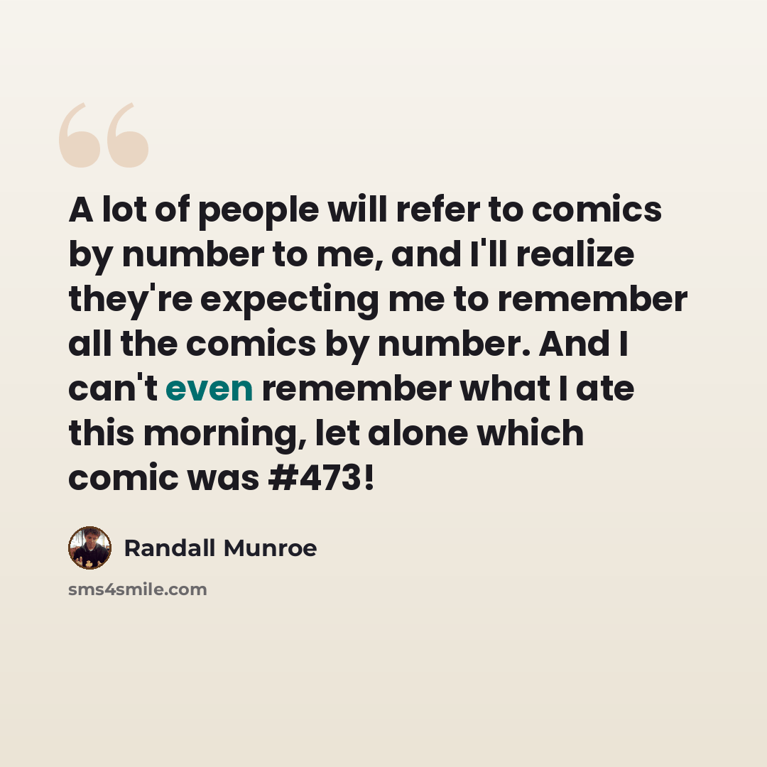 “A lot of people will refer to comics by number to me, and I'll realize they're expecting me to remember all the comics by number. And I can't even remember what I ate this morning, let alone which comic was #473!” quote by Randall Munroe