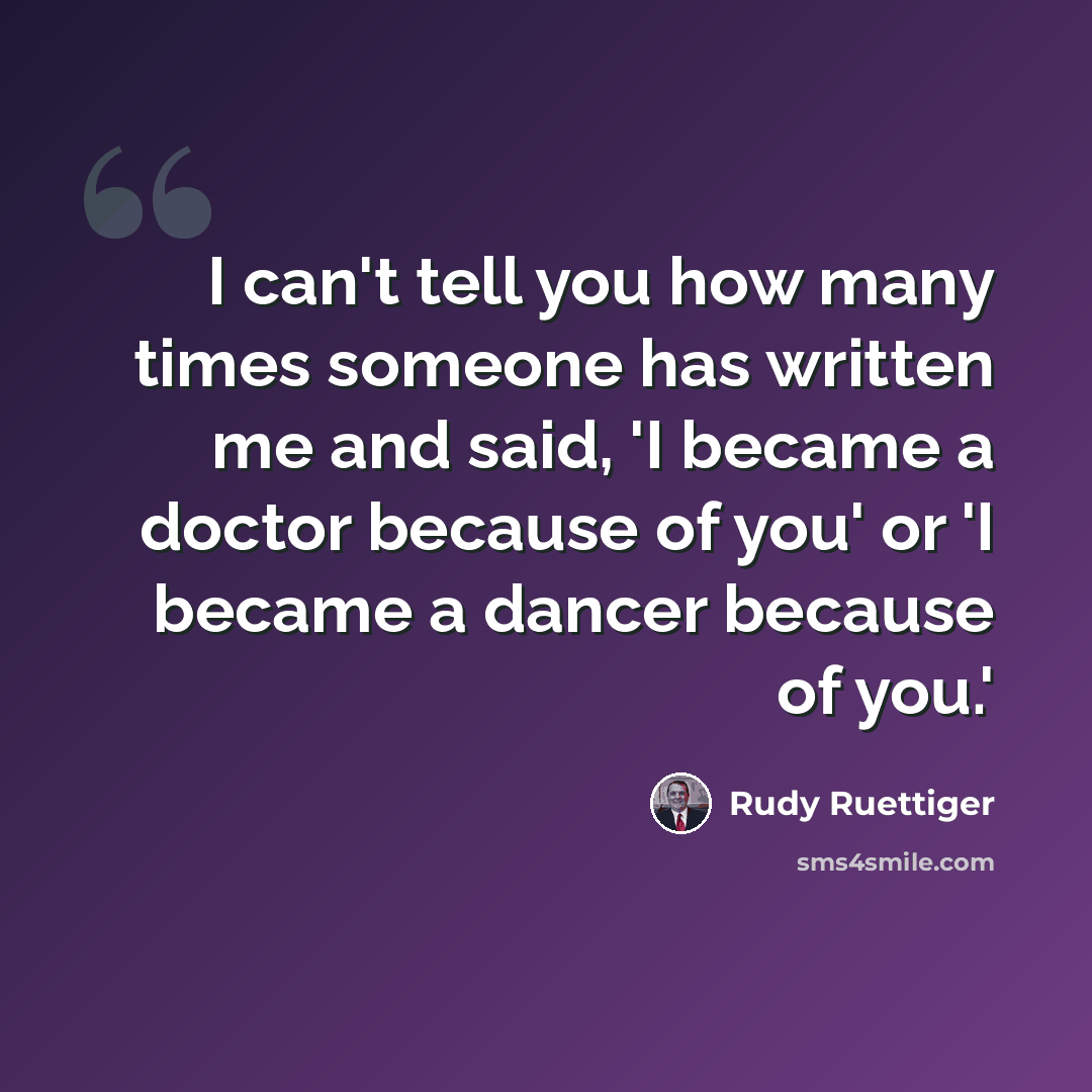 “I can't tell you how many times someone has written me and said, 'I became a doctor because of you' or 'I became a dancer because of you.'” quote by Rudy Ruettiger