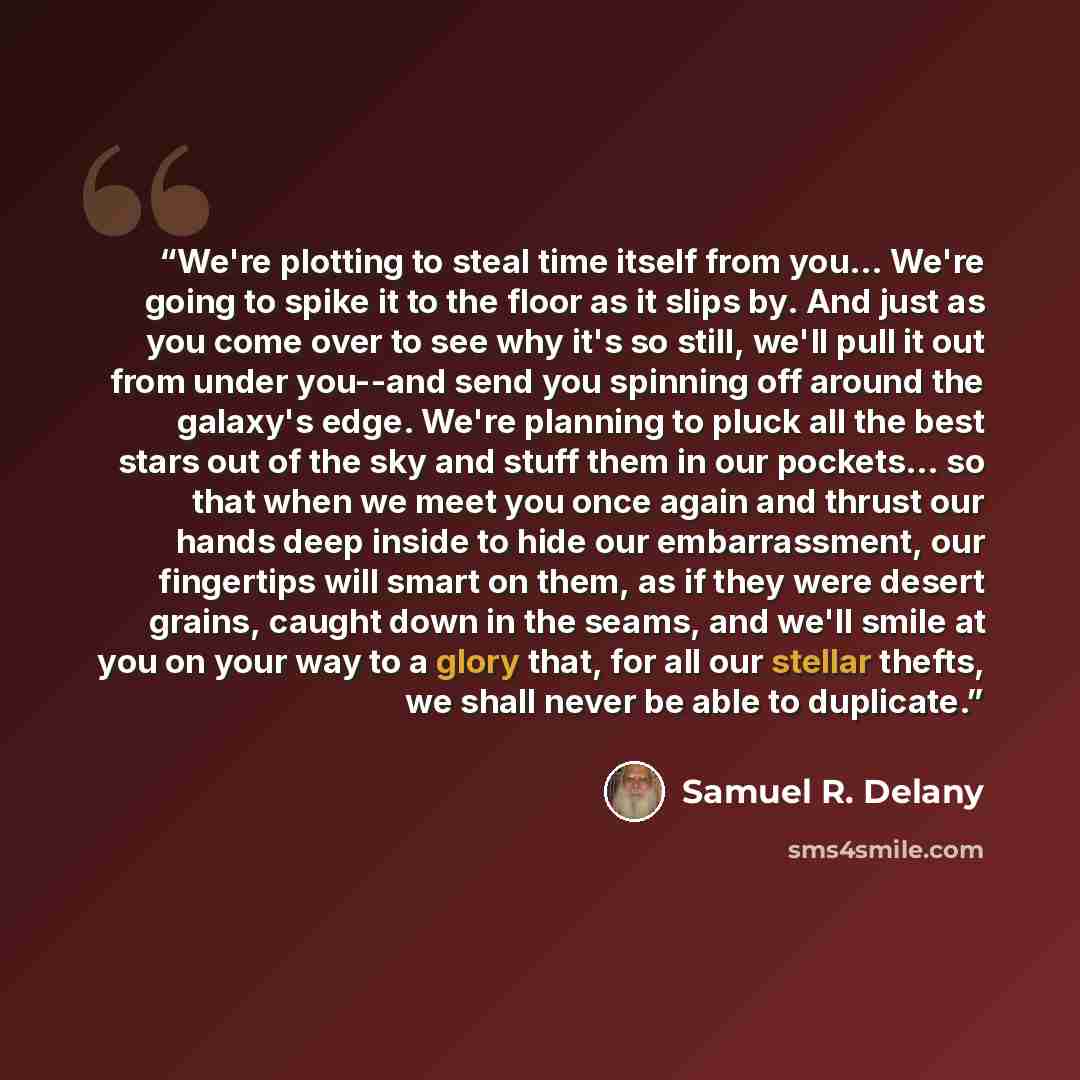 “We're plotting to steal time itself from you… We're going to spike it to the floor as it slips by. And just as you come over to see why it's so still, we'll pull it out from under you--and send you spinning off around the galaxy's edge. We're planning to pluck all the best stars out of the sky and…” quote by Samuel R. Delany