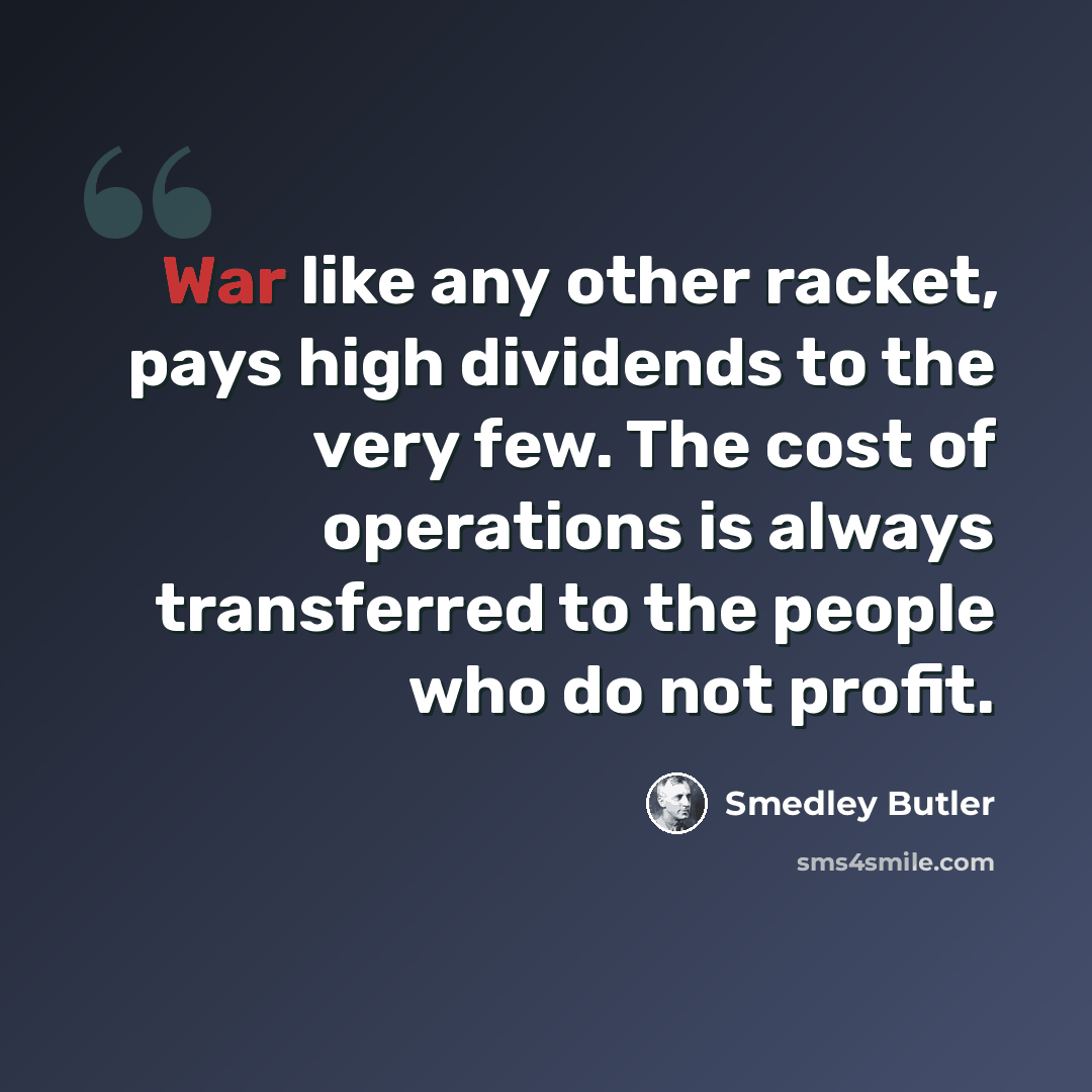 “War like any other racket, pays high dividends to the very few. The cost of operations is always transferred to the people who do not profit.” quote by Smedley Butler