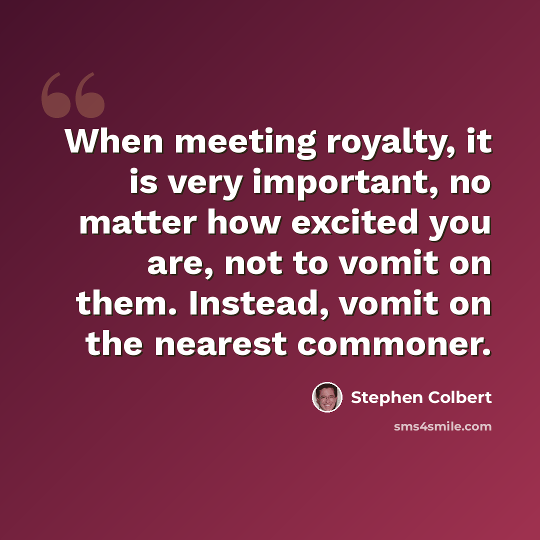 “When meeting royalty, it is very important, no matter how excited you are, not to vomit on them. Instead, vomit on the nearest commoner.” quote by Stephen Colbert