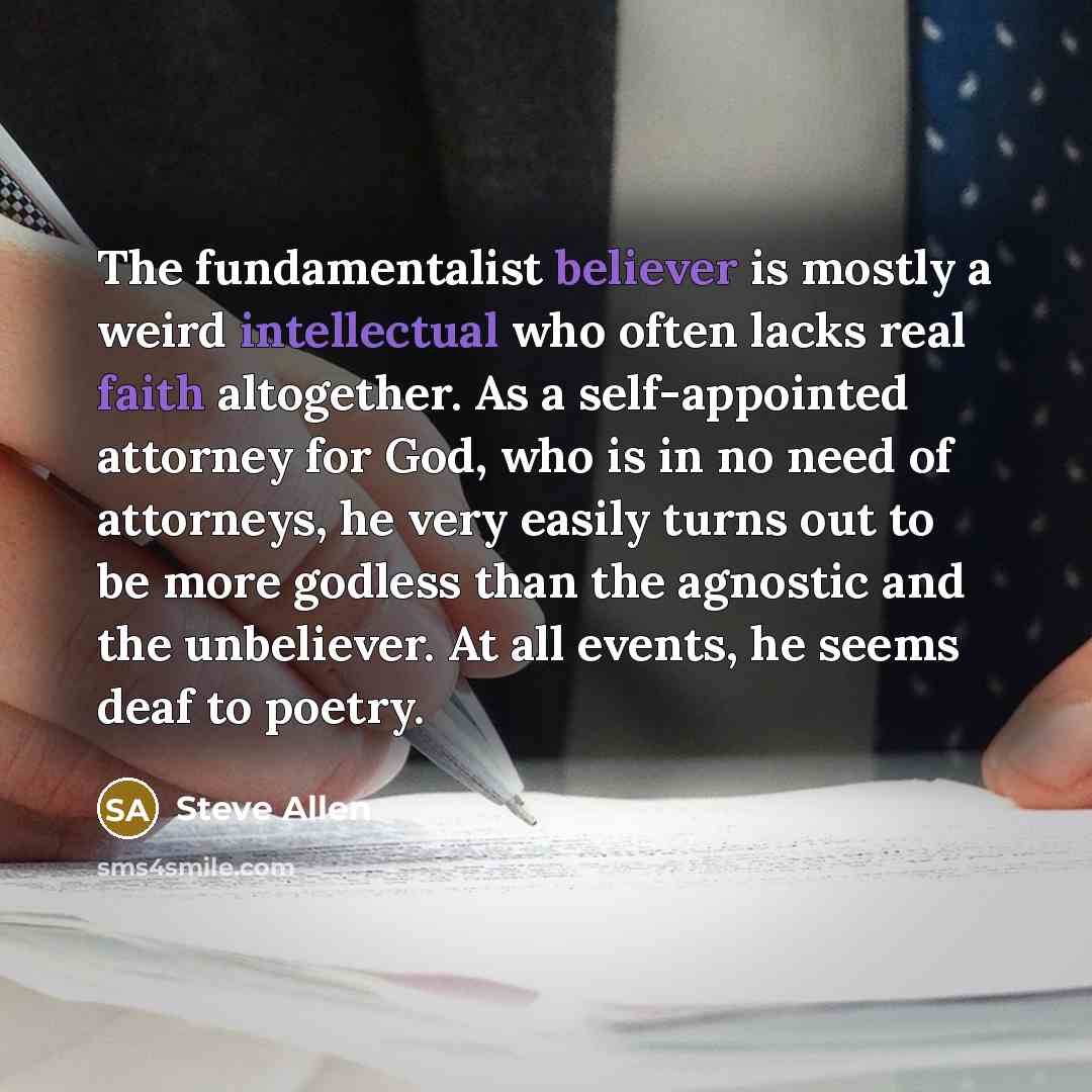 “The fundamentalist believer is mostly a weird intellectual who often lacks real faith altogether. As a self-appointed attorney for God, who is in no need of attorneys, he very easily turns out to be more godless than the agnostic and the unbeliever. At all events, he seems deaf to poetry.” quote by Steve Allen