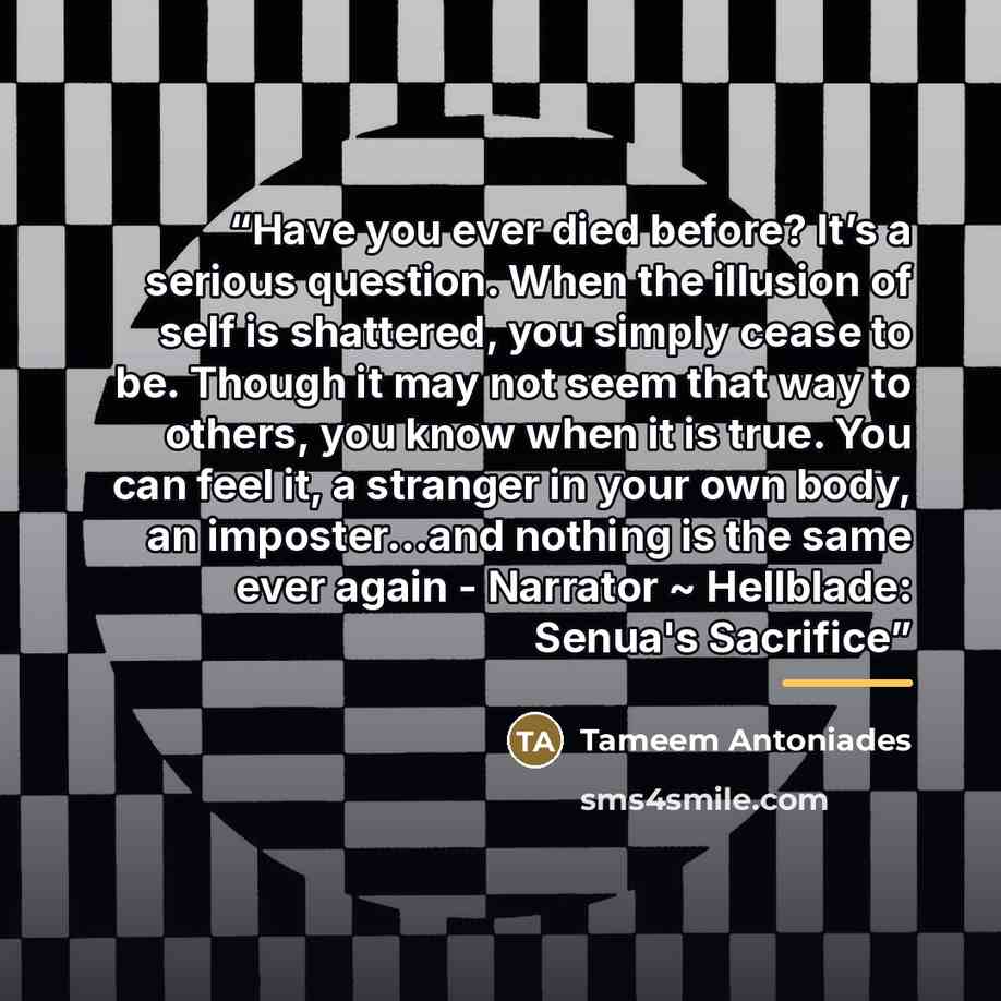 “Have you ever died before? It’s a serious question. When the illusion of self is shattered, you simply cease to be. Though it may not seem that way to others, you know when it is true. You can feel it, a stranger in your own body, an imposter…and nothing is the same ever again - Narrator ~…” quote by Tameem Antoniades