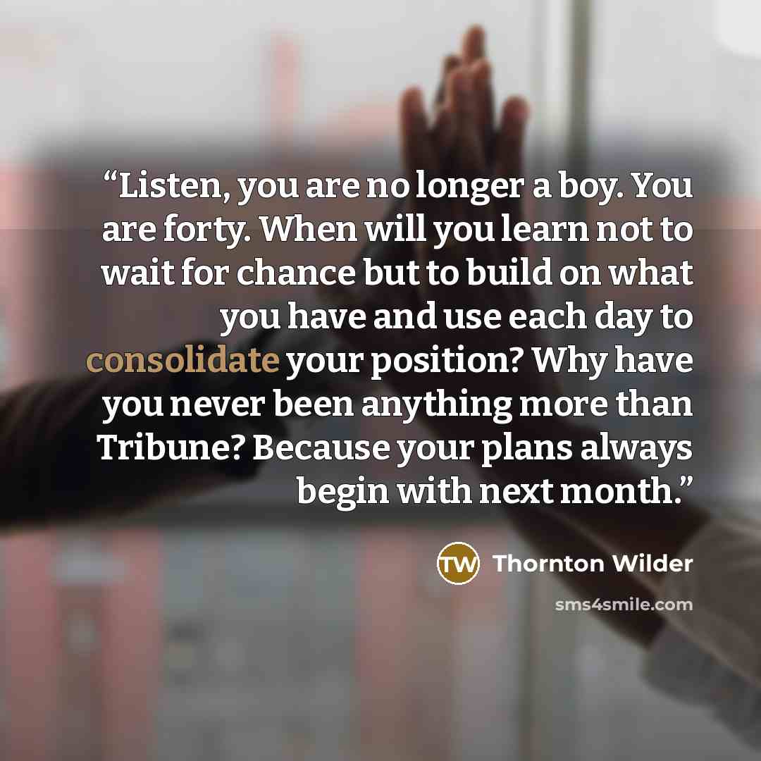 “Listen, you are no longer a boy. You are forty. When will you learn not to wait for chance but to build on what you have and use each day to consolidate your position? Why have you never been anything more than Tribune? Because your plans always begin with next month.” quote by Thornton Wilder