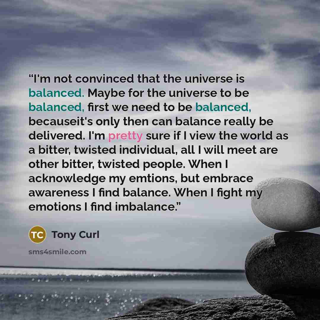 “I'm not convinced that the universe is balanced. Maybe for the universe to be balanced, first we need to be balanced, becauseit's only then can balance really be delivered. I'm pretty sure if I view the world as a bitter, twisted individual, all I will meet are other bitter, twisted people. When I…” quote by Tony Curl