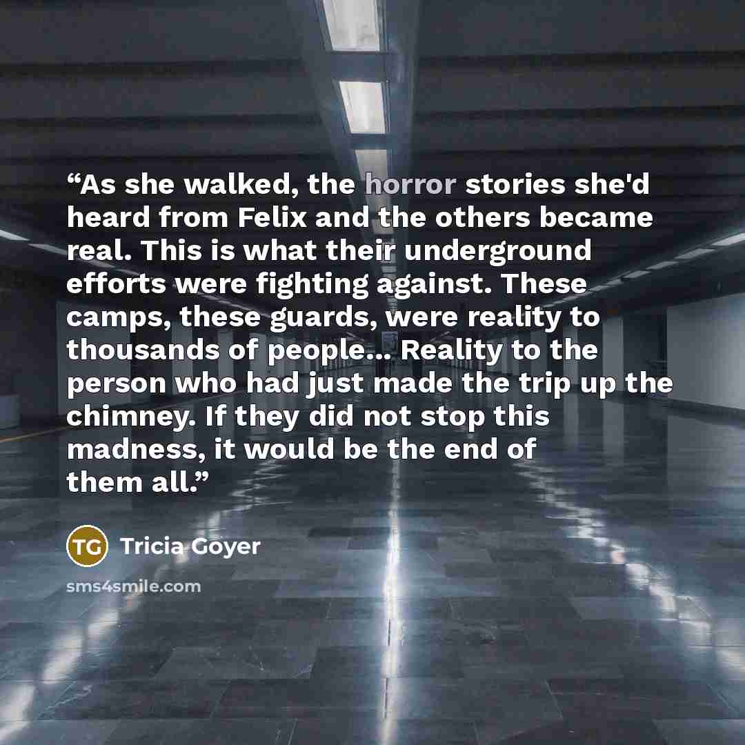 “As she walked, the horror stories she'd heard from Felix and the others became real. This is what their underground efforts were fighting against. These camps, these guards, were reality to thousands of people... Reality to the person who had just made the trip up the chimney. If they did not stop…” quote by Tricia Goyer