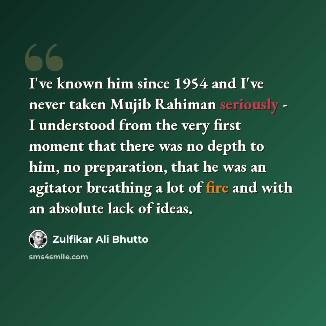 “I've known him since 1954 and I've never taken Mujib Rahiman seriously - I understood from the very first moment that there was no depth to him, no preparation, that he was an agitator breathing a lot of fire and with an absolute lack of ideas.” quote by Zulfikar Ali Bhutto