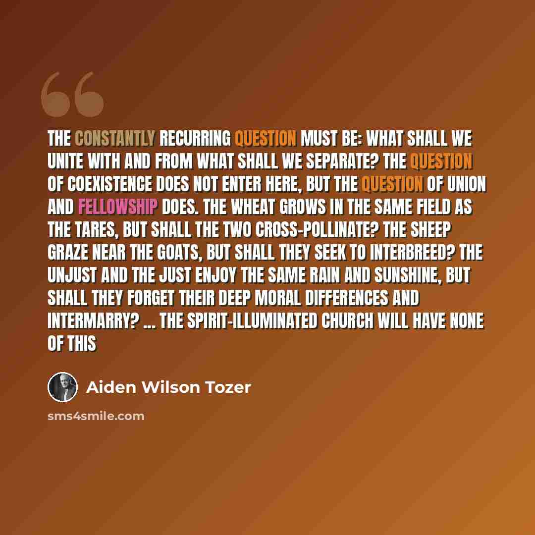 “The constantly recurring question must be: What shall we unite with and from what shall we separate? The question of coexistence does not enter here, but the question of union and fellowship does. The wheat grows in the same field as the tares, but shall the two cross-pollinate? The sheep graze…” quote by Aiden Wilson Tozer