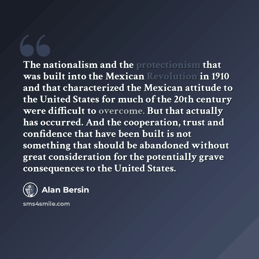 “The nationalism and the protectionism that was built into the Mexican Revolution in 1910 and that characterized the Mexican attitude to the United States for much of the 20th century were difficult to overcome. But that actually has occurred. And the cooperation, trust and confidence that have…” quote by Alan Bersin