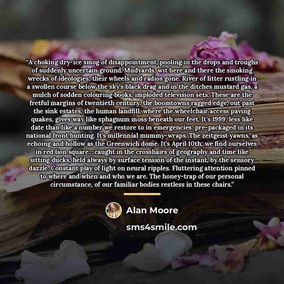 “A choking dry-ice smog of disappointment, pooling in the drops and troughs of suddenly uncertain ground. Mudyards, wit here and there the smoking wrecks of ideologies, their wheels and radios gone. River of litter rustling in a swollen course below the sky's black drag and in the ditches mustard…” quote by Alan Moore